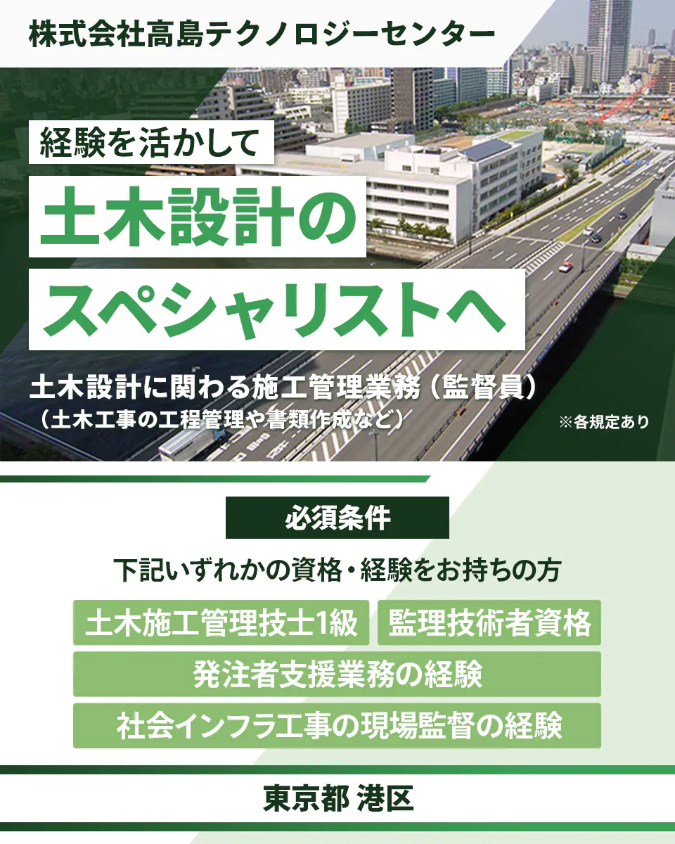 株式会社高島テクノロジーセンター 経験を活かして 土木設計の スペシャリストへ 土木設計に関わる施工管理業務(監督員)(土木工事の工程管理や書類作成など) ※各規定あり 必須条件 下記いずれかの資格・経験をお持ちの方 土木施工管理技士1級 監理技術者資格 発注者支援業務の経験 社会インフラ工事の現場監督の経験 東京都 港区