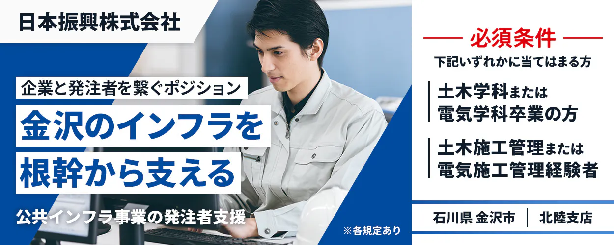 日本振興株式会社　北陸支店　企業と発注者を繋ぐポジション　金沢のインフラを根幹から支える　必須条件　下記いずれかに当てはまる方　土木学科または電気学科卒業の方　土木施工管理または電気施工管理経験者　石川県金沢市　公共インフラ事業の発注者支援　※各規定あり