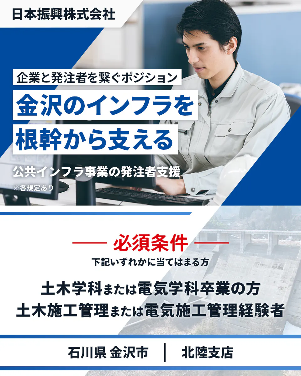 日本振興株式会社　北陸支店　企業と発注者を繋ぐポジション　金沢のインフラを根幹から支える　必須条件　下記いずれかに当てはまる方　土木学科または電気学科卒業の方　土木施工管理または電気施工管理経験者　石川県金沢市　公共インフラ事業の発注者支援　※各規定あり