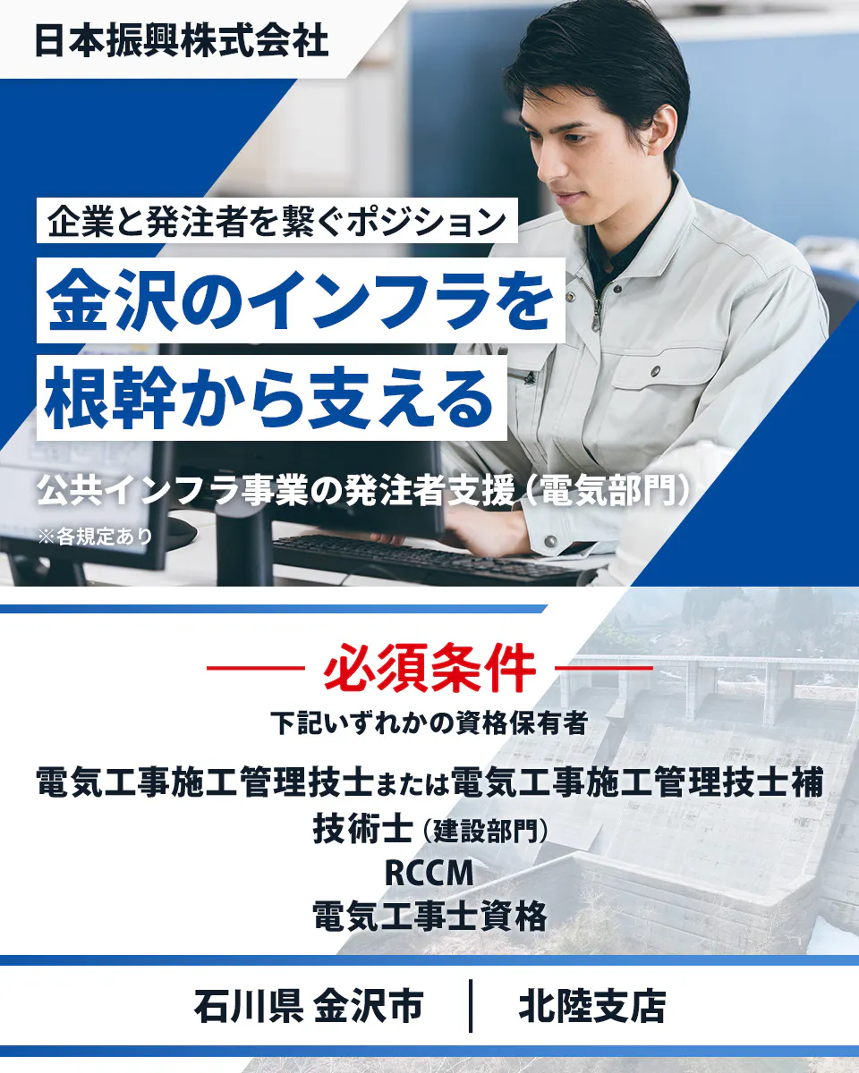日本振興株式会社 北陸支店 企業と発注者を繋ぐポジション 金沢のインフラを根幹から支える 必須条件 下記いずれかの資格保有者 電気工事施工管理技士または電気工事施工管理技士補 技術士(建設部門) RCCM 電気工事士資格 石川県金沢市 公共インフラ事業の発注者支援(電気部門) ※各規定あり