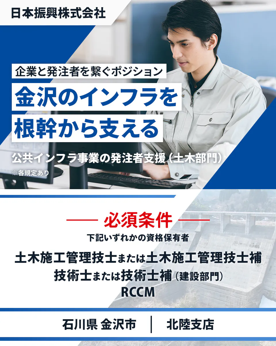日本振興株式会社　北陸支店　企業と発注者を繋ぐポジション　金沢のインフラを根幹から支える　必須条件　下記いずれかの資格保有者　土木施工管理技士または土木施工管理技士補　技術士または技術士補（建設部門）　RCCM　石川県金沢市　公共インフラ事業の発注者支援（土木部門）　※各規定あり