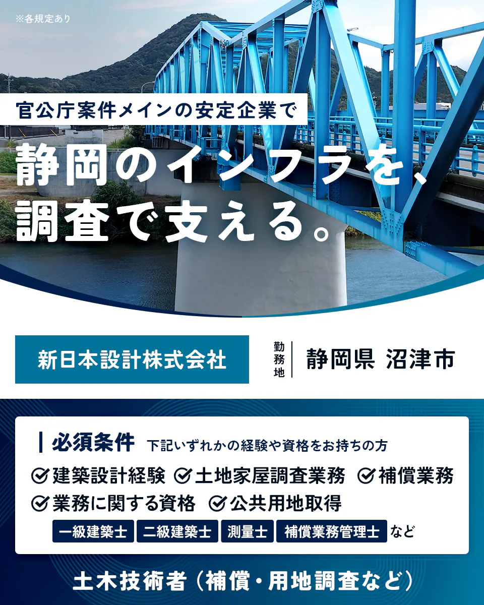 新日本設計株式会社　※各規定あり 官公庁案件メインの安定企業で 静岡のインフラを、調査で支える。 新日本設計株式会社 勤務地 静岡県 沼津市 必須条件 下記いずれかの経験や資格をお持ちの方 建築設計経験 土地家屋調査業務 補償業務 業務に関する資格 公共用地取得 一級建築士 二級建築士 測量士 補償業務管理士 など 土木技術者（補償・用地調査など）