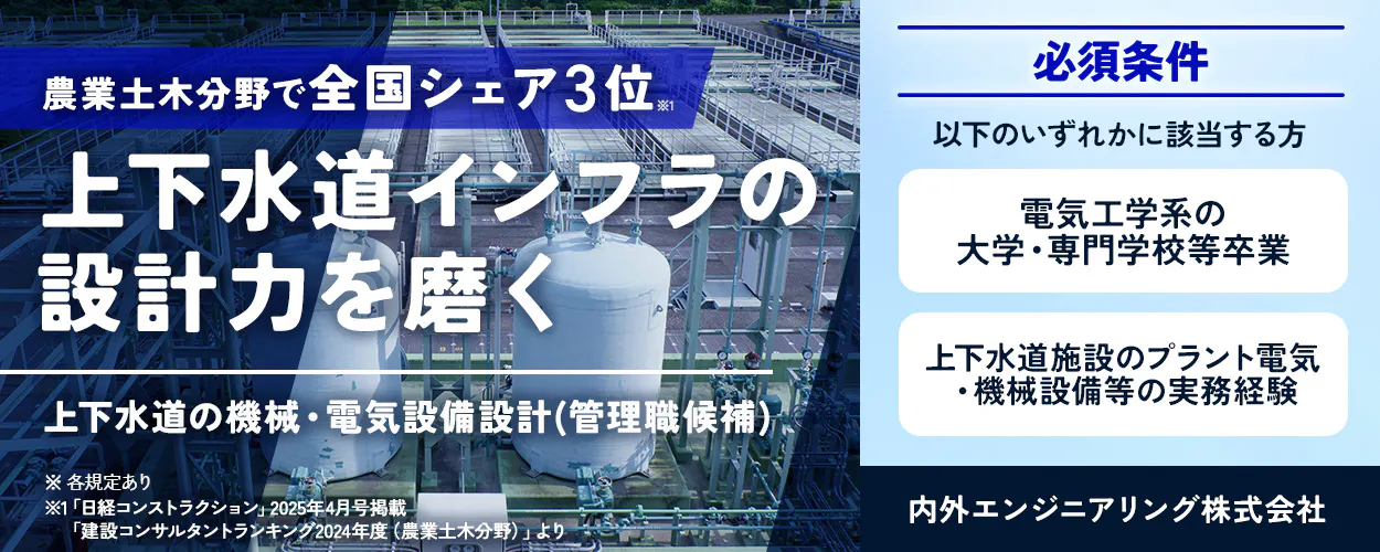 内外エンジニアリング株式会社 農業土木分野で全国シェア3位※1 上下水道インフラの 設計力を磨く 上下水道の機械・電気設備設計 （管理職候補） ※各規定あり ※1「日経コンストラクション」2025年4月号掲載 「建設コンサルタントランキング2024年度（農業土木分野）」より 必須条件 以下のいずれかに該当する方 電気工学系の 大学・専門学校等卒業 上下水道施設のプラント電気 機械設備等の実務経験