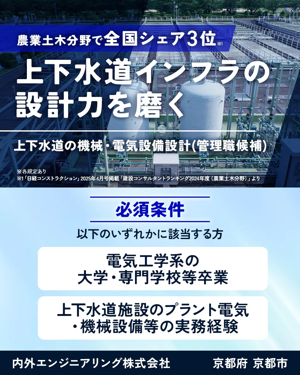 内外エンジニアリング株式会社 農業土木分野で全国シェア3位※1 上下水道インフラの 設計力を磨く 上下水道の機械・電気設備設計 (管理職候補) ※各規定あり ※1「日経コンストラクション」2025年4月号掲載「建設コンサルタントランキング2024年度(農業土木分野)」より 必須条件 以下のいずれかに該当する方 電気工学系の 大学・専門学校等卒業 上下水道施設のプラント電気 機械設備等の実務経験 京都府 京都市