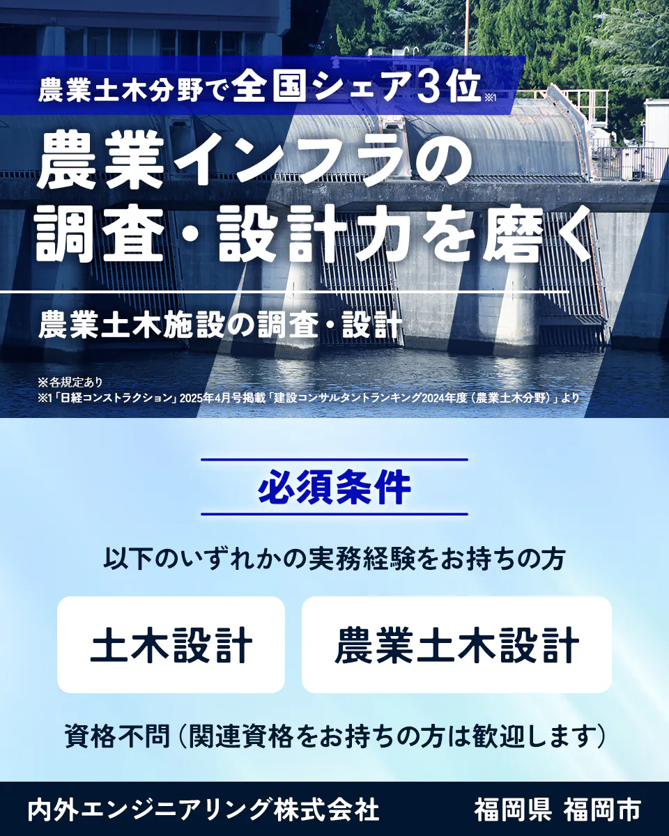 内外エンジニアリング株式会社 農業土木分野で全国シェア3位※1 農業インフラの調査・設計力を磨く 農業土木施設の調査・設計 ※各規定あり ※1「日経コンストラクション」2025年4月号掲載「建設コンサルタントランキング2024年度(農業土木分野)」より 必須条件 以下のいずれかの実務経験をお持ちの方 土木設計 農業土木設計 資格不問(関連資格をお持ちの方は歓迎します) 福岡県 福岡市