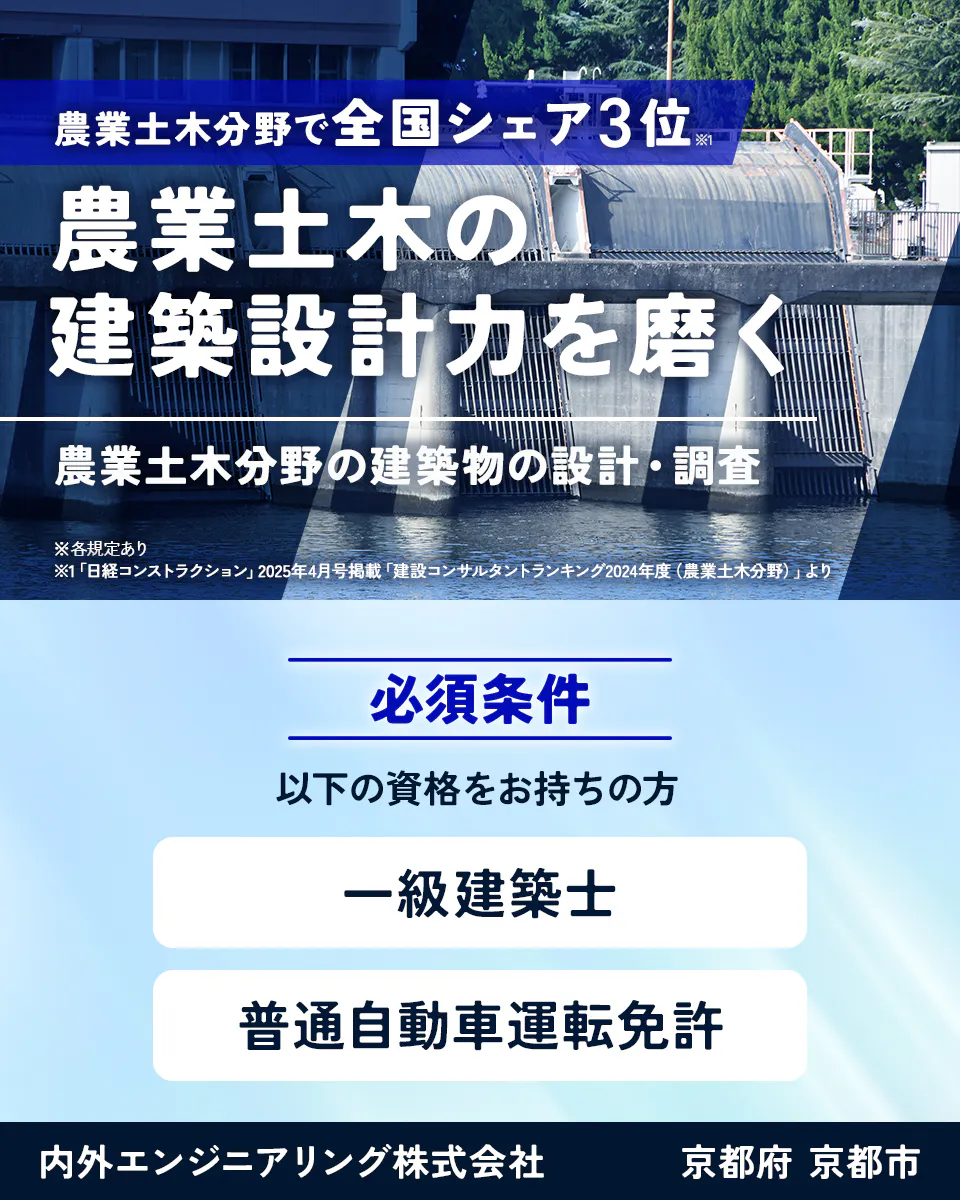 内外エンジニアリング株式会社　農業土木分野で全国シェア3位※1 農業土木の建築設計力を磨く　農業土木分野の建築物の設計・調査　※各規定あり　※1「日経コンストラクション」2025年4月号掲載「建設コンサルタントランキング2024年度（農業土木分野）」より　必須条件　以下の資格をお持ちの方　一級建築士　普通自動車運転免許　京都府　京都市