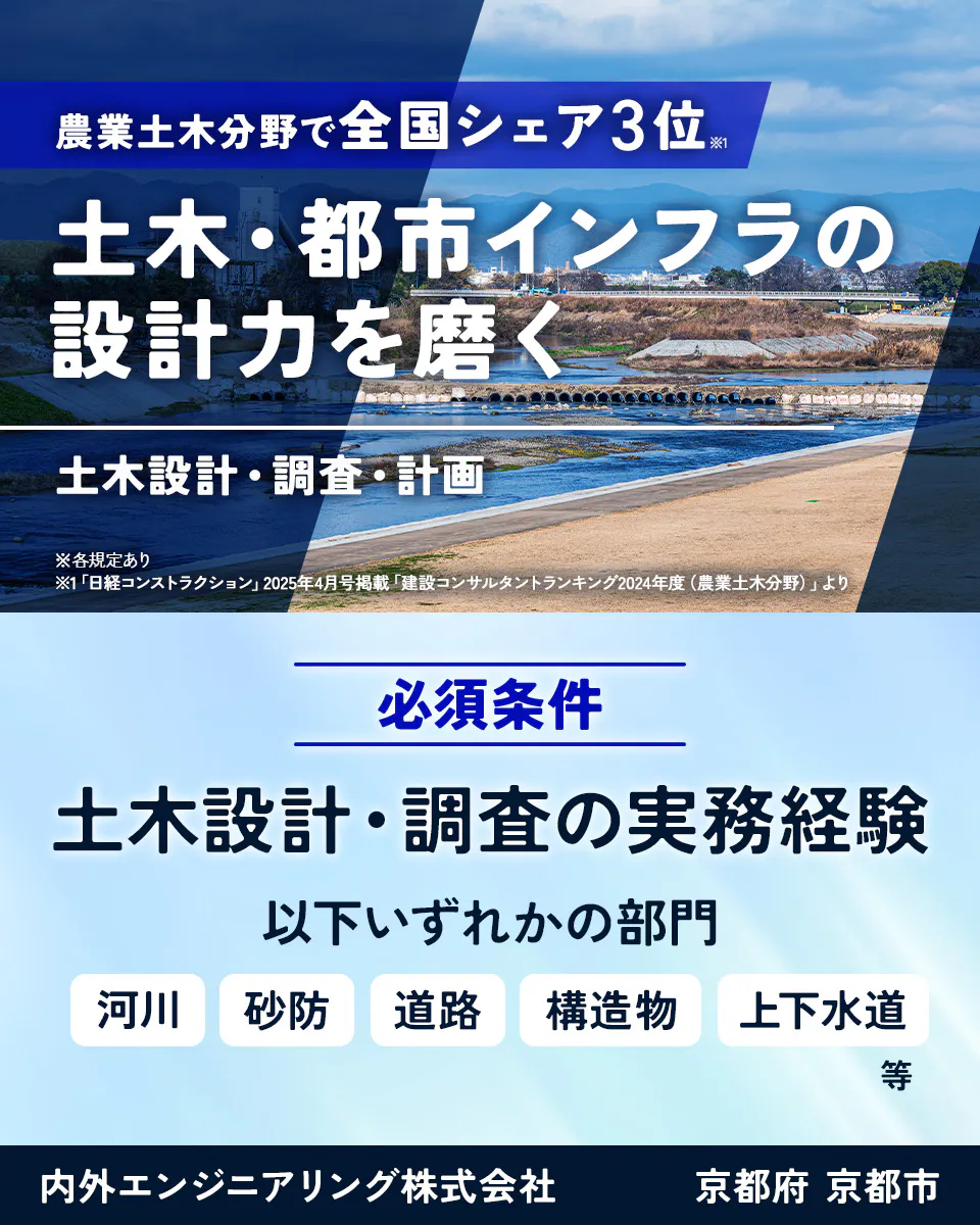 内外エンジニアリング株式会社　農業土木分野で全国シェア3位※1 土木・都市インフラの 設計力を磨く 土木設計・調査・計画 ※各規定あり ※1「日経コンストラクション」2025年4月号掲載「建設コンサルタントランキング2024年度（農業土木分野）」より 必須条件 土木設計・調査の実務経験 以下いずれかの部門 河川 砂防 道路 構造物 上下水道 等