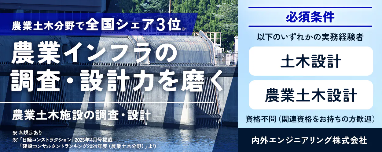 内外エンジニアリング株式会社　農業土木分野で全国シェア3位※1 農業インフラの調査・設計力を磨く 農業土木施設の調査・設計 ※各規定あり ※1「日経コンストラクション」2025年4月号掲載「建設コンサルタントランキング2024年度（農業土木分野）」より 必須条件 以下のいずれかの実務経験をお持ちの方　土木設計　農業土木設計　資格不問（関連資格をお持ちの方は歓迎します）
