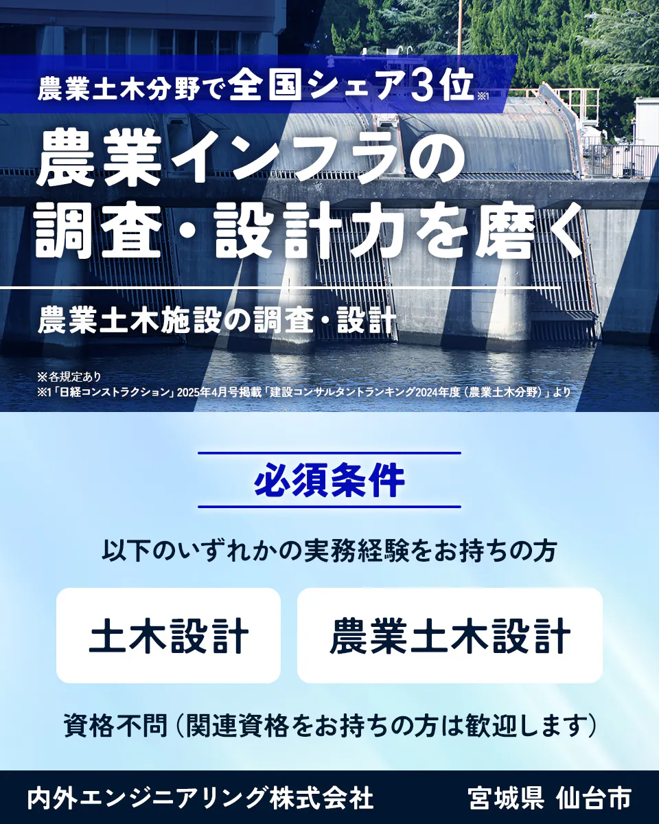 内外エンジニアリング株式会社　農業土木分野で全国シェア3位※1 農業インフラの調査・設計力を磨く 農業土木施設の調査・設計 ※各規定あり ※1「日経コンストラクション」2025年4月号掲載「建設コンサルタントランキング2024年度（農業土木分野）」より 必須条件 以下のいずれかの実務経験をお持ちの方　土木設計　農業土木設計　資格不問（関連資格をお持ちの方は歓迎します）　宮城県　仙台市