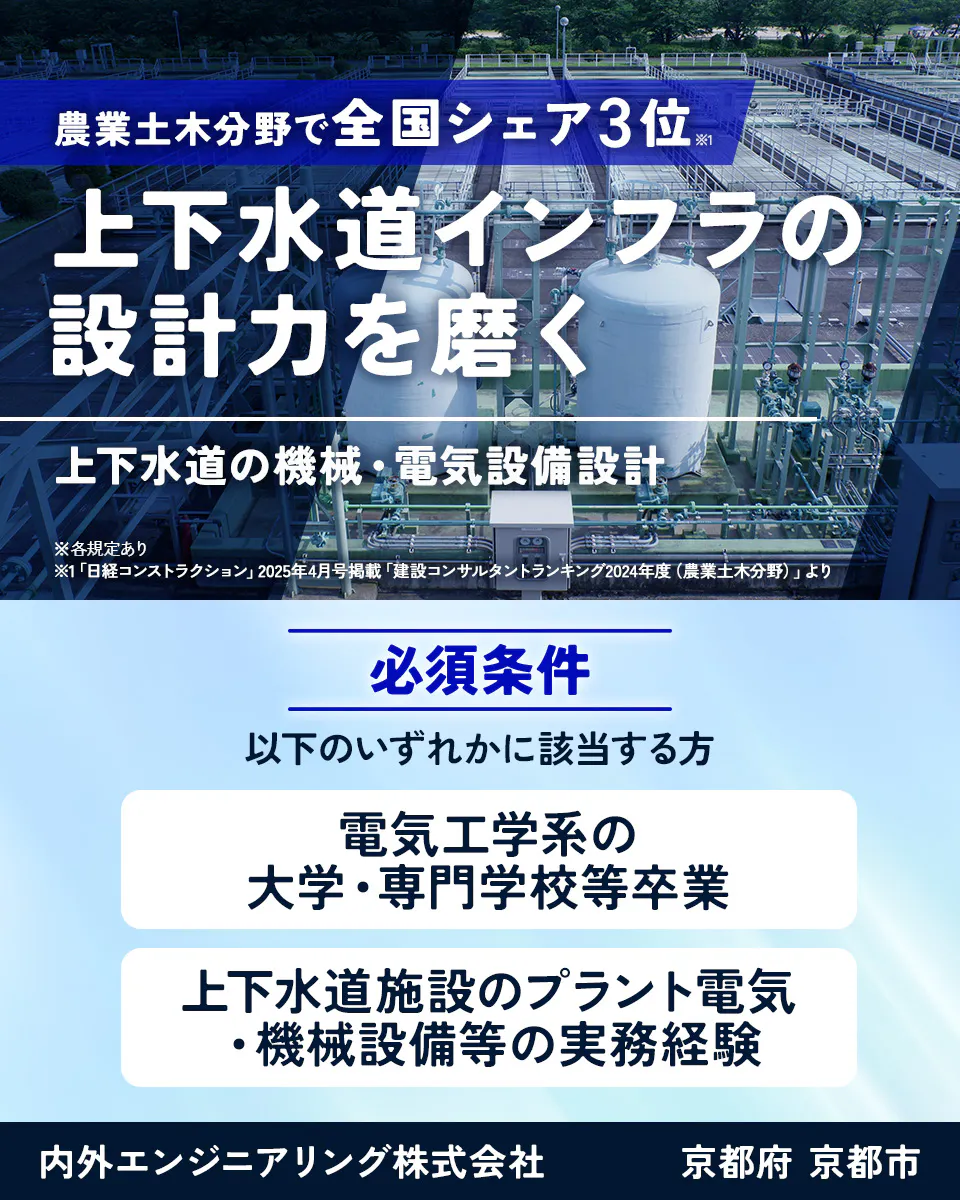 内外エンジニアリング株式会社 農業土木分野で全国シェア3位※1 上下水道インフラの設計力を磨く 上下水道の機械・電気設備設計 ※各規定あり ※1「日経コンストラクション」2025年4月号掲載「建設コンサルタントランキング2024年度(農業土木分野)」より 必須条件 以下のいずれかに該当する方 電気工学系の大学・専門学校等卒業 上下水道施設のプラント電気・機械設備等の実務経験 内外エンジニアリング株式会社 京都府 京都市