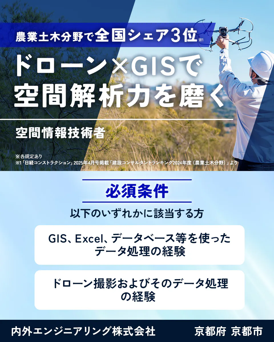 内外エンジニアリング株式会社 農業土木分野で全国シェア3位※1 ドローン×GISで空間解析力を磨く 空間情報技術者 ※各規定あり ※1「日経コンストラクション」2025年4月号掲載「建設コンサルタントランキング2024年度(農業土木分野)」より 必須条件 以下のいずれかに該当する方 GIS、Excel、データベース等を使ったデータ処理の経験 ドローン撮影およびそのデータ処理の経験 内外エンジニアリング株式会社 京都府 京都市
