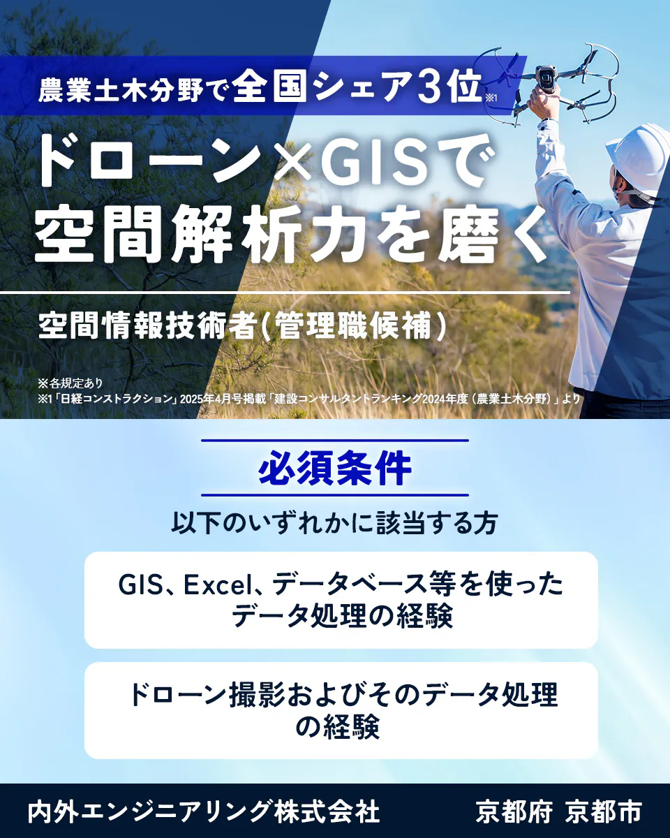 内外エンジニアリング株式会社 農業土木分野で全国シェア3位※1 ドローン×GISで空間解析力を磨く 空間情報技術者(管理職候補) ※各規定あり ※1「日経コンストラクション」2025年4月号掲載「建設コンサルタントランキング2024年度(農業土木分野)」より 必須条件 以下のいずれかに該当する方 GIS、Excel、データベース等を使ったデータ処理の経験 ドローン撮影およびそのデータ処理の経験 内外エンジニアリング株式会社 京都府 京都市