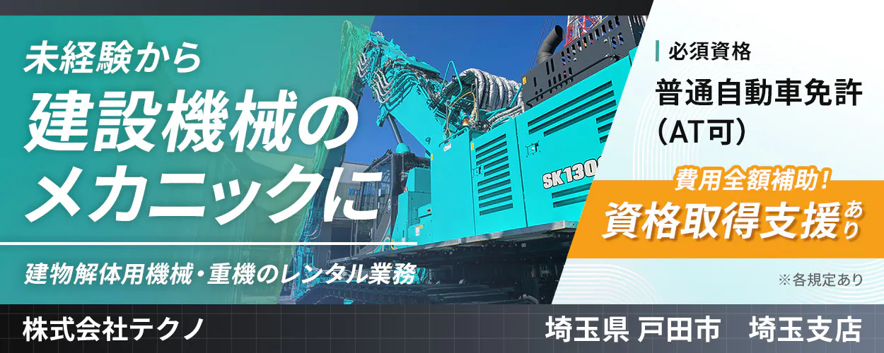 株式会社テクノ　未経験から 建設機械の メカニックに 　建物解体用機械・重機のレンタル業務 　※各規定あり 　 必須資格 　普通自動車免許 (AT可) 　資格取得支援あり 　費用全額補助！ 　埼玉県 戸田市 埼玉支店