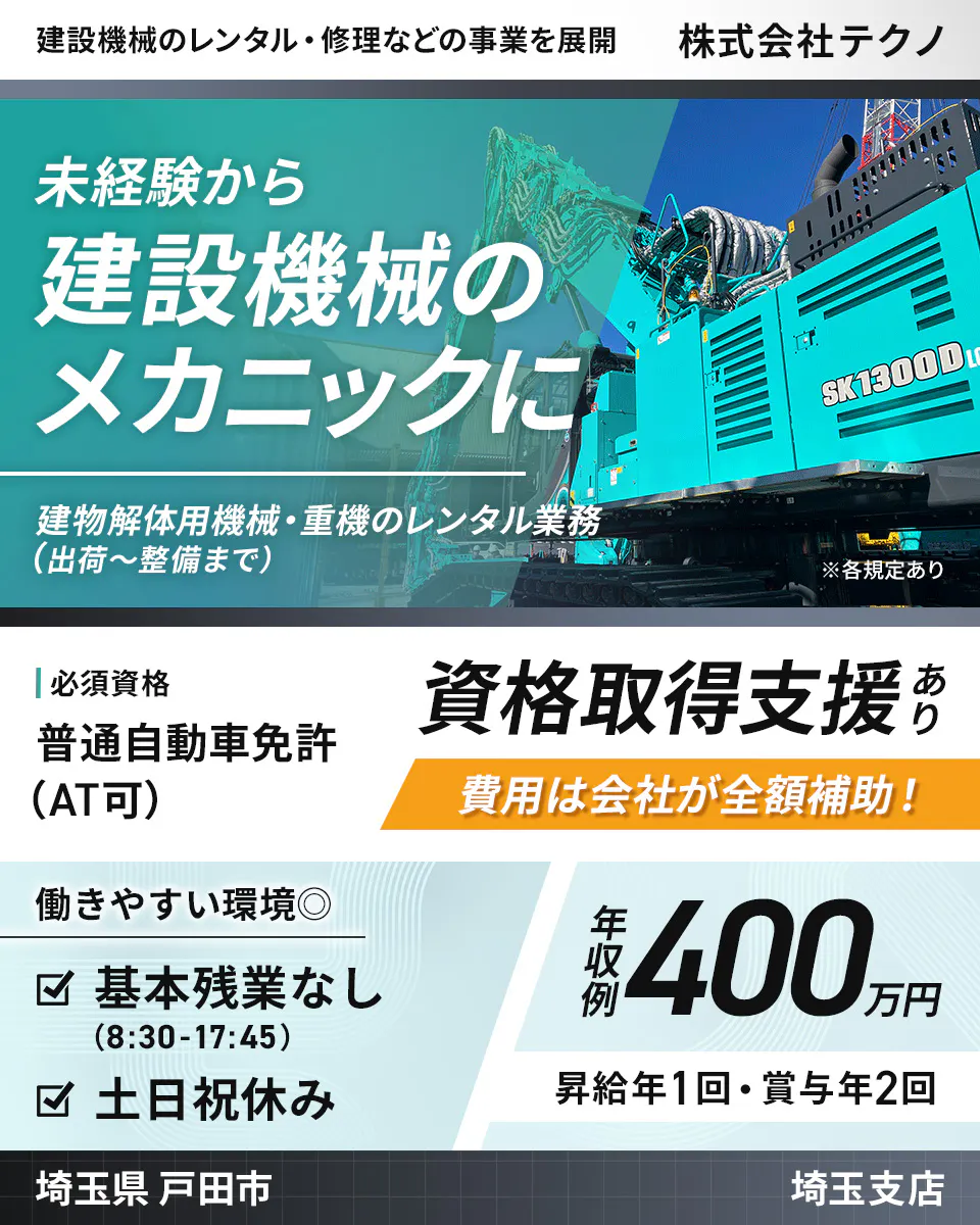 株式会社テクノ　建設機械のレンタル・修理などの事業を展開　 株式会社テクノ 　未経験から 建設機械の メカニックに 　建物解体用機械・重機のレンタル業務 (出荷〜整備まで)　 ※各規定あり 　 必須資格 　普通自動車免許 (AT可) 　資格取得支援あり 　費用は会社が全額補助！ 　働きやすい環境　 基本残業なし (8:30-17:45) 　土日祝休み　 年収例 400万円　 昇給年1回・賞与年2回 　埼玉県 戸田市 埼玉支店