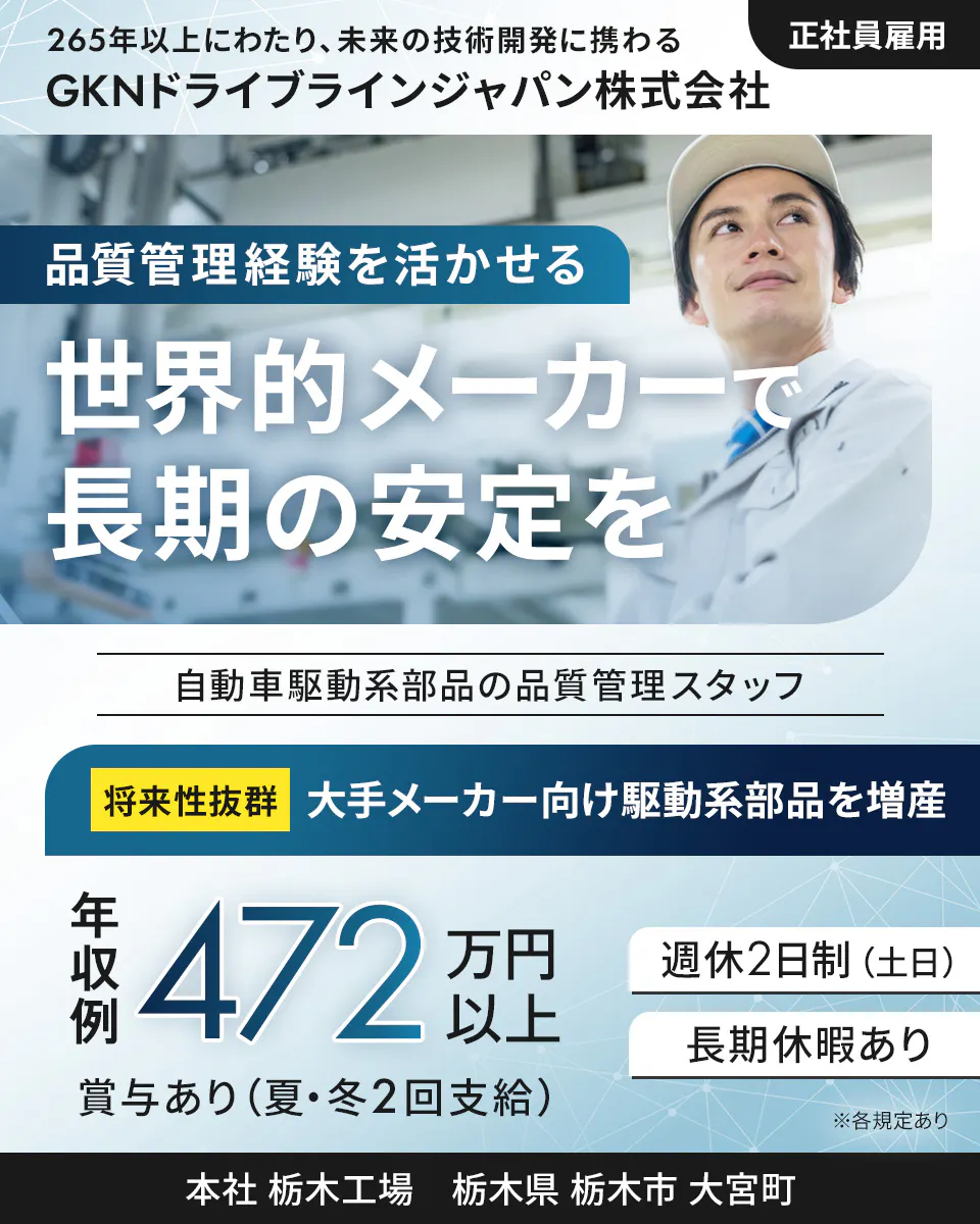 GKNドライブラインジャパン株式会社 265年以上にわたり、未来の技術開発に携わる 正社員雇用 GKNドライブラインジャパン株式会社 品質管理経験を活かせる 世界的メーカーで長期の安定を 自動車駆動系部品の品質管理スタッフ 将来性抜群 大手メーカー向け駆動系部品を増産 年収例 472万円以上 週休2日制(土日) 長期休暇あり 賞与あり(夏・冬2回支給) ※各規定あり 本社 栃木工場 栃木県 栃木市 大宮町