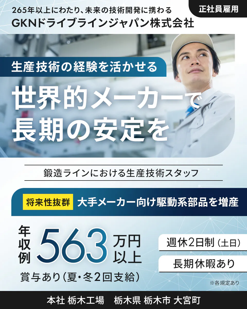 GKNドライブラインジャパン株式会社 265年以上にわたり、未来の技術開発に携わる 正社員雇用 GKNドライブラインジャパン株式会社 生産技術の経験を活かせる 世界的メーカーで長期の安定を 鍛造ラインにおける生産技術スタッフ 将来性抜群 大手メーカー向け駆動系部品を増産 年収例 563万円以上 週休2日制(土日) 長期休暇あり 賞与あり(夏・冬2回支給) ※各規定あり 本社 栃木工場 栃木県 栃木市 大宮町