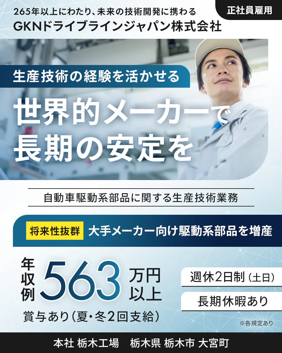 GKNドライブラインジャパン株式会社 265年以上にわたり、未来の技術開発に携わる 正社員雇用 GKNドライブラインジャパン株式会社 生産技術の経験を活かせる 世界的メーカーで長期の安定を 自動車駆動系部品に関する生産技術業務 将来性抜群 大手メーカー向け駆動系部品を増産 年収例 563万円以上 週休2日制(土日) 長期休暇あり 賞与あり(夏・冬2回支給) ※各規定あり 本社 栃木工場 栃木県 栃木市 大宮町