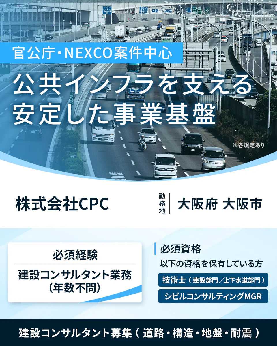 株式会社CPC  官公庁・NEXCO案件中心 公共インフラを支える 安定した事業基盤 ※各規定あり 株式会社CPC 勤務地 大阪府 大阪市 必須経験 建設コンサルタント業務 (年数不問) 必須資格 以下の資格を保有している方 技術士 (建設部門／上下水道部門) シビルコンサルティングMGR 建設コンサルタント募集 (道路・構造・地盤・耐震)