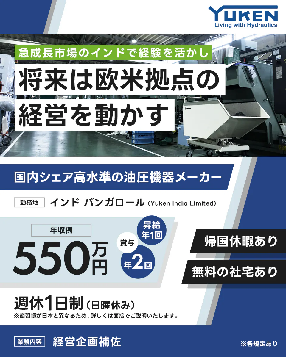 油研工業株式会社  YUKEN Living with Hydraulics 急成長市場のインドで経験を活かし 将来は欧米拠点の経営を動かす 国内シェア高水準の油圧機器メーカー 勤務地 インド バンガロール (Yuken India Limited) 年収例 550万円 昇給 年1回 賞与 年2回 帰国休暇あり 無料の社宅あり 週休1日制 (日曜休み) ※商習慣が日本と異なるため、詳しくは面接でご説明いたします。 業務内容 経営企画補佐 ※各規定あり
