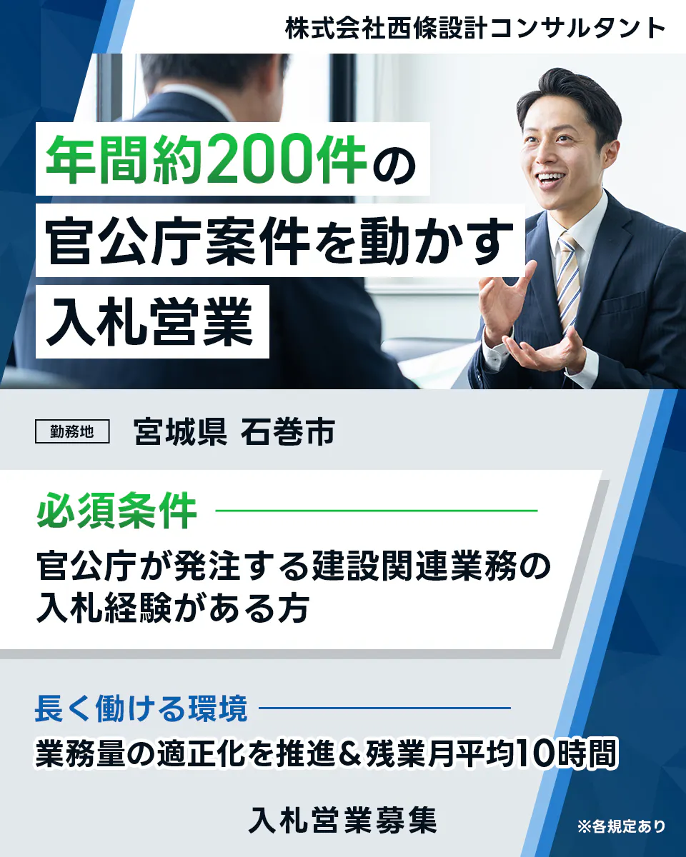 株式会社西條設計コンサルタント 年間約200件の 官公庁案件を動かす 入札営業 勤務地 宮城県 石巻市 必須条件 官公庁を発注する建設関連業務の 入札経験がある方 長く働ける環境 業務量の適正化を推進&残業月平均10時間 入札営業募集 ※各規定あり