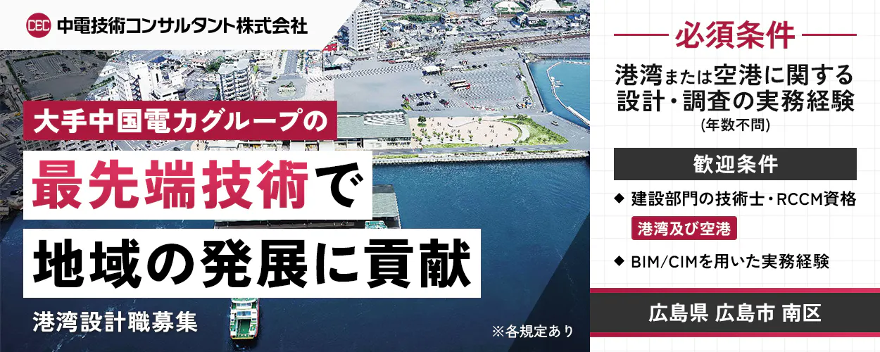 中電技術コンサルタント株式会社 大手中国電力グループの最先端技術で地域の発展に貢献 港湾設計職募集 ※各規定あり 必須条件 港湾または空港に関する設計・調査の実務経験(年数不問) 歓迎条件 建設部門の技術士・RCCM資格 港湾及び空港 BIM/CIMを用いた実務経験 広島県 広島市 南区