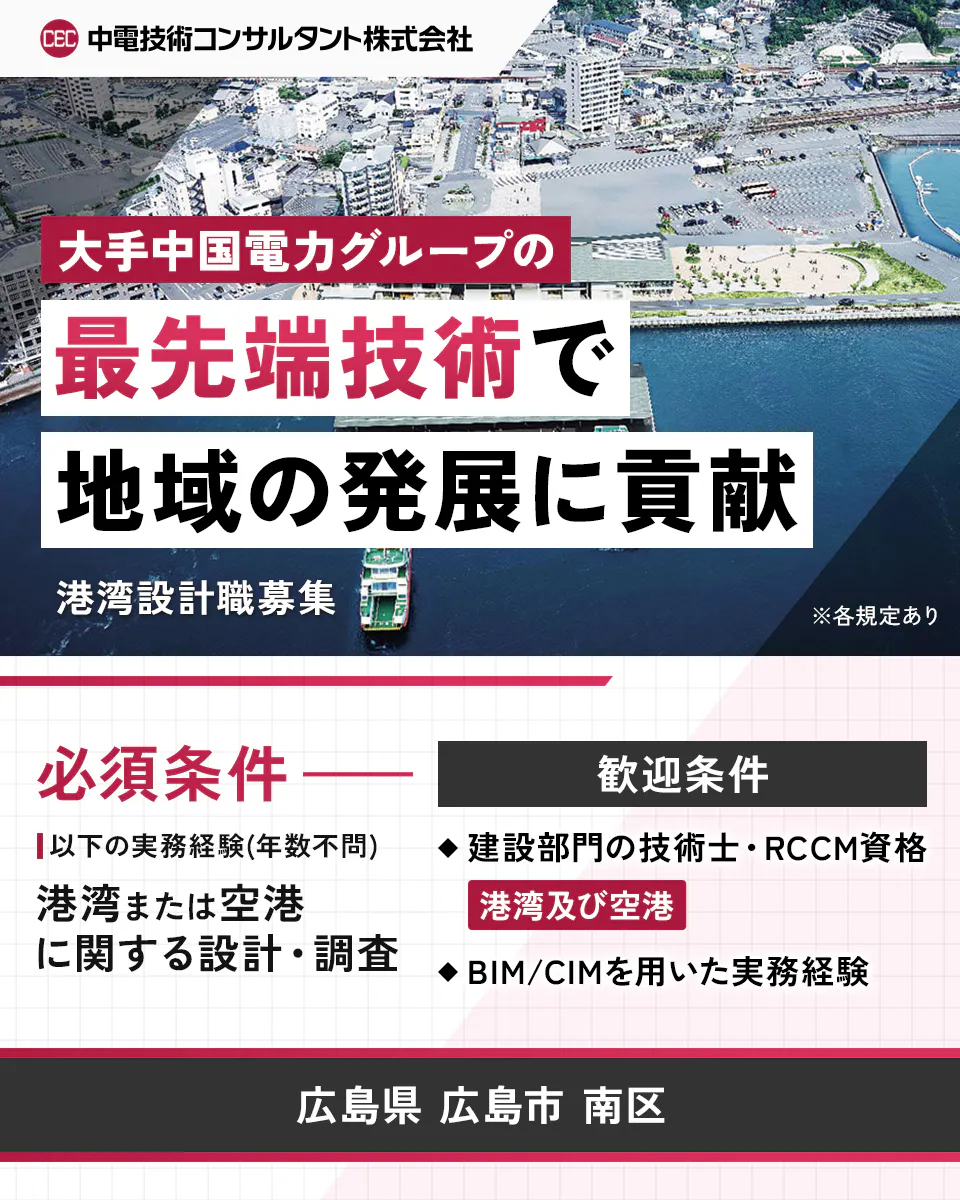 中電技術コンサルタント株式会社 大手中国電力グループの最先端技術で地域の発展に貢献 港湾設計職募集 ※各規定あり 必須条件 以下の実務経験(年数不問) 港湾または空港に関する設計・調査 歓迎条件 建設部門の技術士・RCCM資格 港湾及び空港 BIM/CIMを用いた実務経験 広島県 広島市 南区