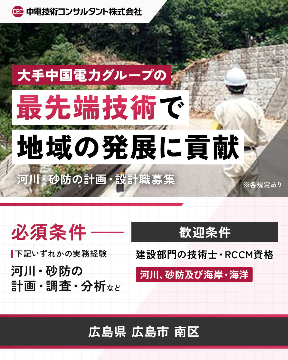 中電技術コンサルタント株式会社 大手中国電力グループの最先端技術で地域の発展に貢献 河川・砂防の計画・設計職募集 ※各規定あり 必須条件 以下いずれかの実務経験 河川・砂防の設計・調査・分析など 歓迎条件 建設部門の技術士・RCCM資格 河川、砂防及び海岸・海洋 広島県 広島市 南区