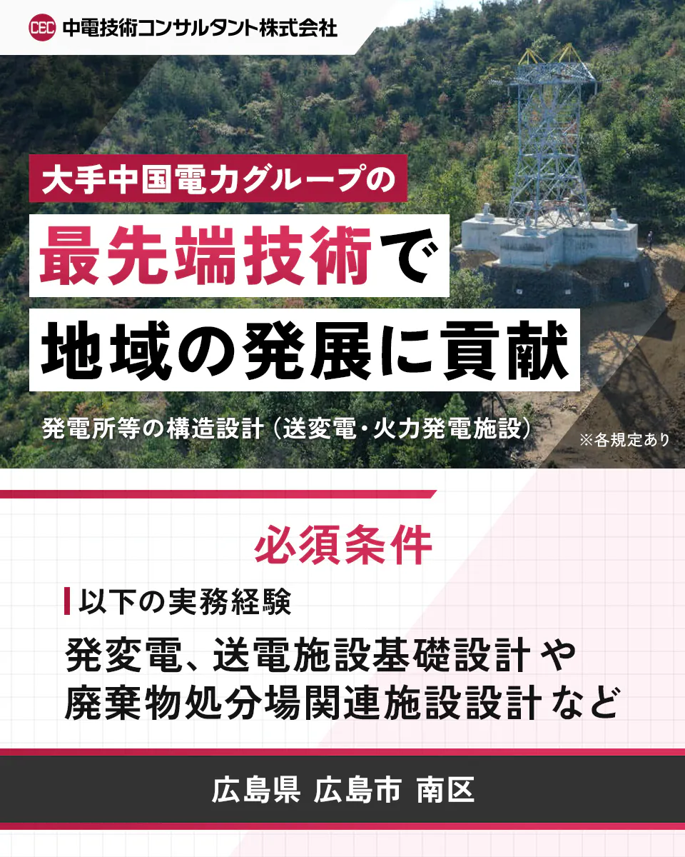 中電技術コンサルタント株式会社 大手中国電力グループの 最先端技術で 地域の発展に貢献 発電所等の構造設計(送変電・火力発電施設) ※各規定あり 必須条件 以下の実務経験 発変電、送電施設基礎設計や 廃棄物処分場関連施設設計など 広島県 広島市 南区