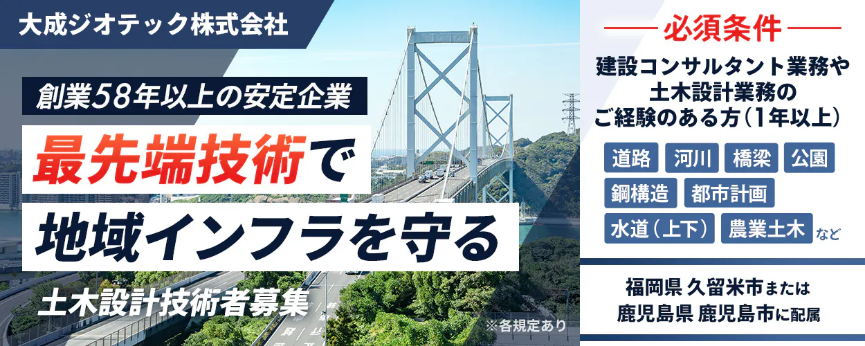 大成ジオテック株式会社　創業58年以上の安定企業 最先端技術で 地域インフラを守る 土木設計技術者募集 ※各規定あり 必須条件 建設コンサルタント業務や 土木設計業務の ご経験のある方（1年以上） 道路 河川 橋梁 公園 鋼構造 都市計画 水道（上下） 農業土木 など 福岡県 久留米市または 鹿児島県 鹿児島市に配属