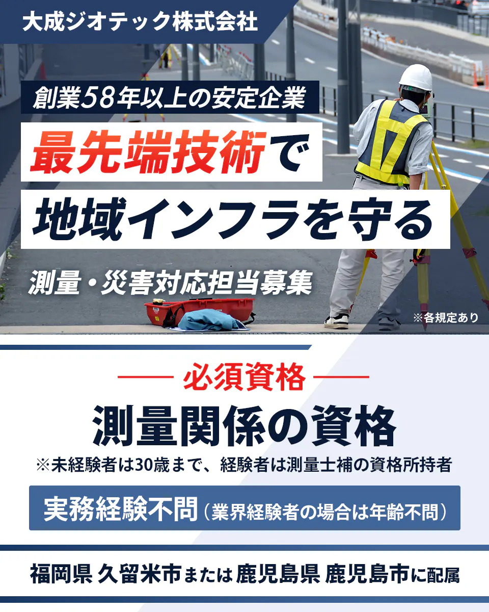 大成ジオテック株式会社 創業58年以上の安定企業 最先端技術で 地域インフラを守る 測量・災害対応担当募集 ※各規定あり 必須資格 測量関係の資格 ※未経験者は30歳まで、 経験者は測量士補の資格所持者 実務経験不問(業界経験者の場合は年齢不問) 福岡県 久留米市または 鹿児島県 鹿児島市に配属