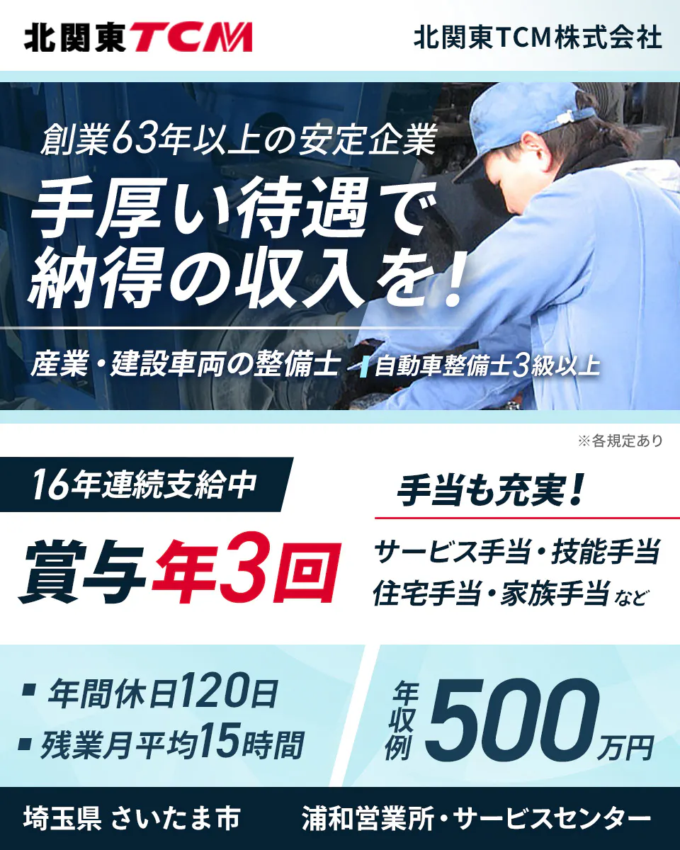 北関東TCM株式会社　創業63年以上の安定企業 手厚い待遇で 納得の収入を！ 産業・建設車両の整備士 自動車整備士3級以上 ※各規定あり 16年連続支給中 賞与年3回 手当も充実！ サービス手当・技能手当 住宅手当・家族手当など 年間休日120日 残業月平均15時間 年収例 500万円 埼玉県 さいたま市 浦和営業所・サービスセンター