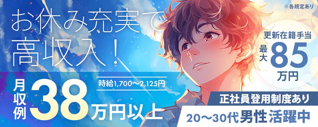 綜合キャリアオプション お休み充実で 高収入！ 月収例 38 万円以上 時給1,700～2,125円 ※各規定あり 更新在籍手当 最大 85 万円 正社員登用制度あり 20～30代男性活躍中