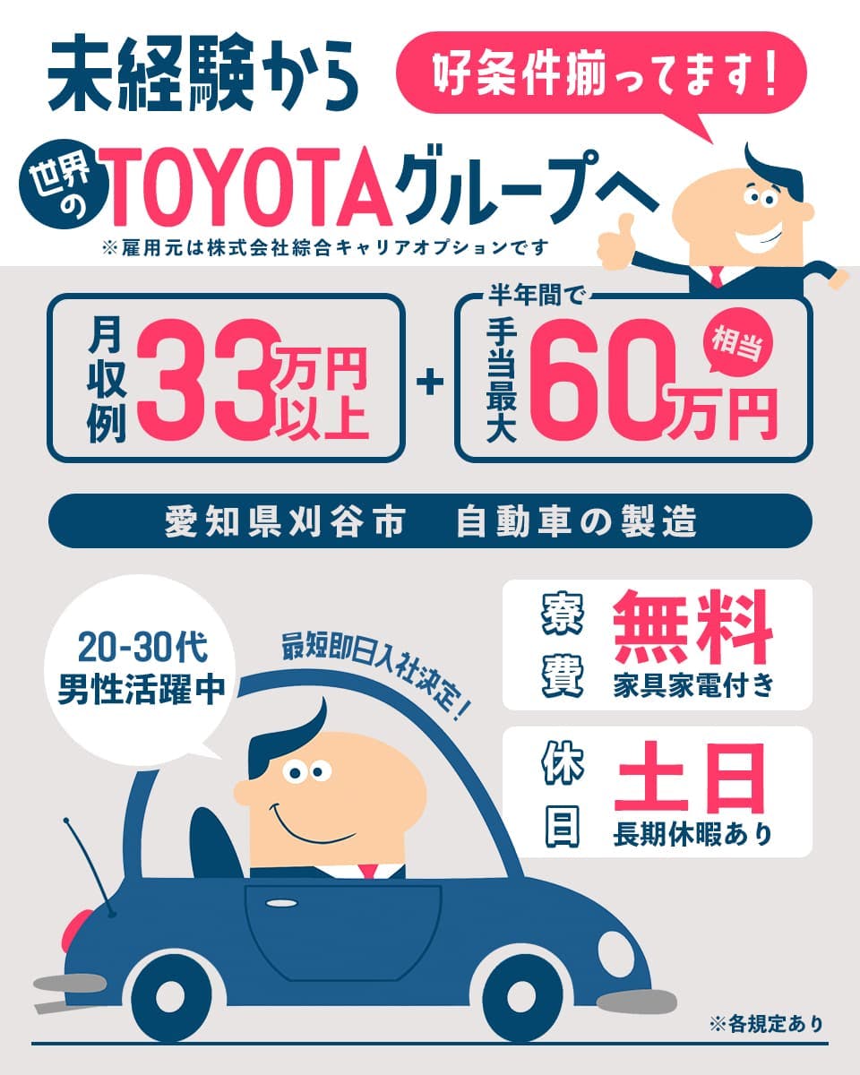 株式会社綜合キャリアオプション 未経験から世界のTOYOTAグループへ 好条件揃ってます! 月収例33万円以上 半年間で 手当最大60万円相当 愛知県刈谷市 自動車の製造 20-30代男性活躍中 最短即日入社決定! 寮費 無料 家具家電付き 休日 土日 長期休暇あり ※各規定あり