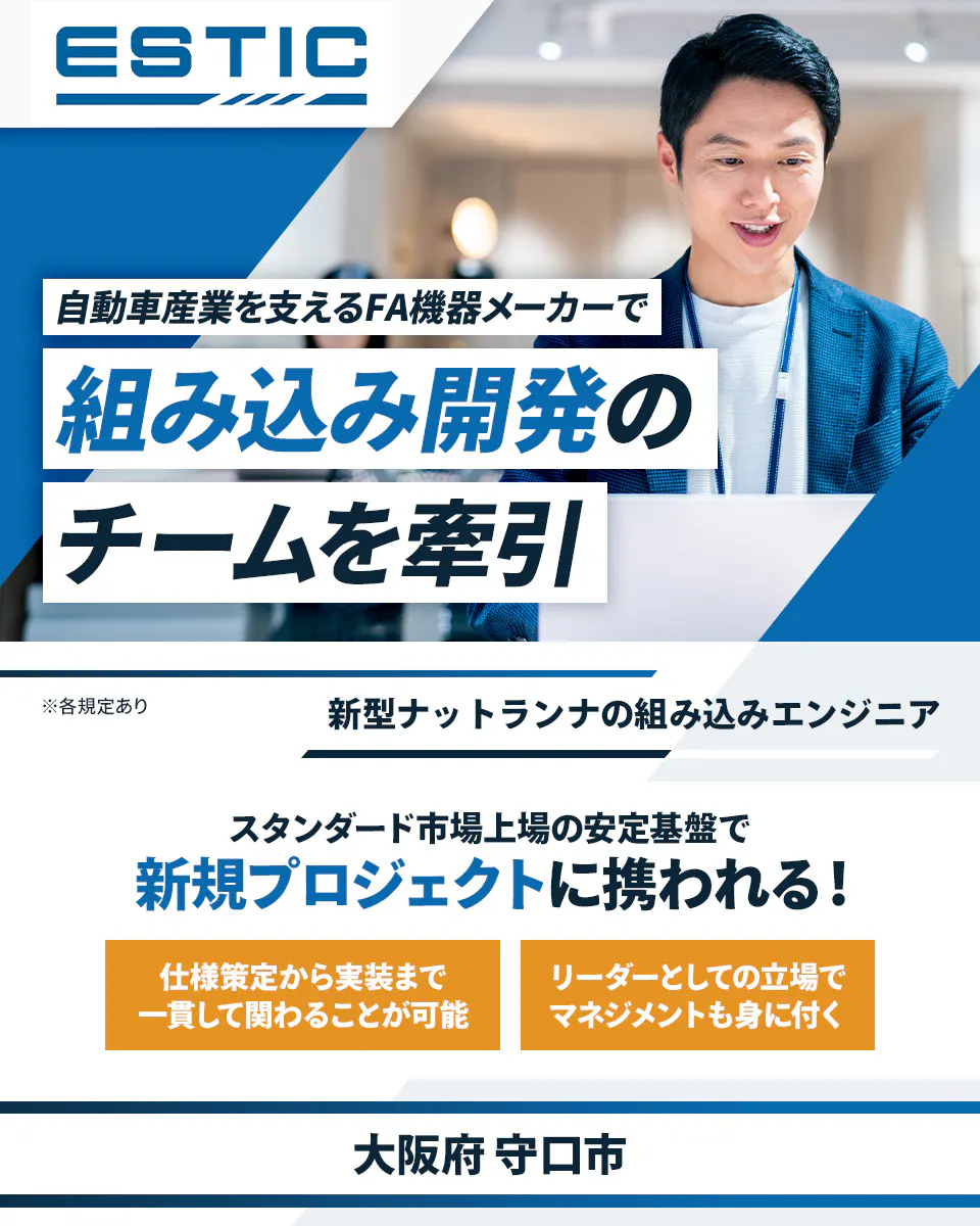 エスティック 自動車産業を支えるFA機器メーカーで 組み込み開発の チームを牽引 ※各規定あり 新型ナットランナの組み込みエンジニア スタンダード市場上場の安定基盤で 新規プロジェクトに携われる! 仕様策定から実装まで 一貫して関わることが可能 リーダーとしての立場で マネジメントも身に付く 大阪府 守口市