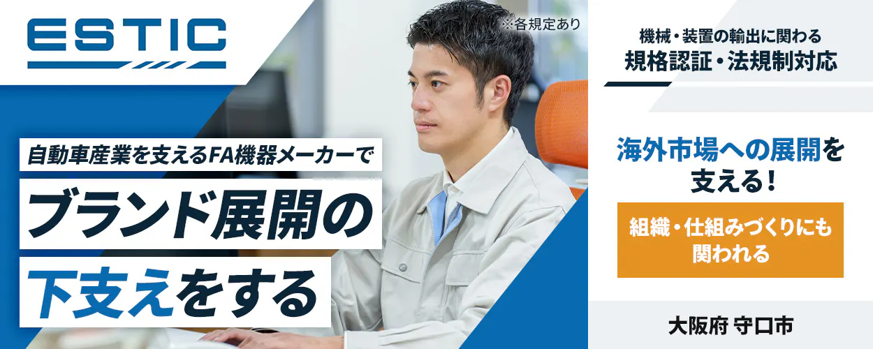 エスティック ※各規定あり 自動車産業を支えるFA機器メーカーで ブランド展開の 下支えをする 機械・装置の輸出に関わる 規格認証・法規制対応 海外市場への展開を 支える! 組織・仕組みづくりにも 関われる 大阪府 守口市