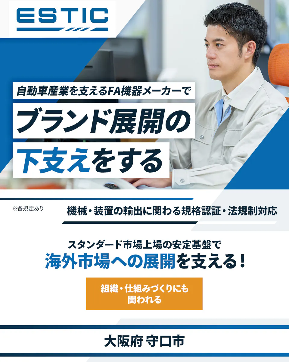 エスティック 自動車産業を支えるFA機器メーカーで ブランド展開の 下支えをする ※各規定あり 機械・装置の輸出に関わる規格認証・法規制対応 スタンダード市場上場の安定基盤で 海外市場への展開を支える! 組織・仕組みづくりにも 関われる 大阪府 守口市
