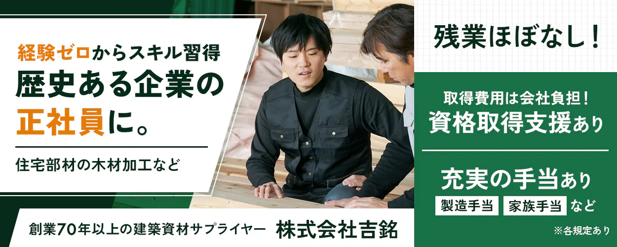 株式会社吉銘 経験ゼロからスキル習得 歴史ある企業の 正社員に。 住宅部材の木材加工など 創業70年以上の建築資材サプライヤー 株式会社吉銘 残業ほぼなし! 取得費用は会社負担! 資格取得支援あり 充実の手当あり 製造手当 家族手当 など ※各規定あり