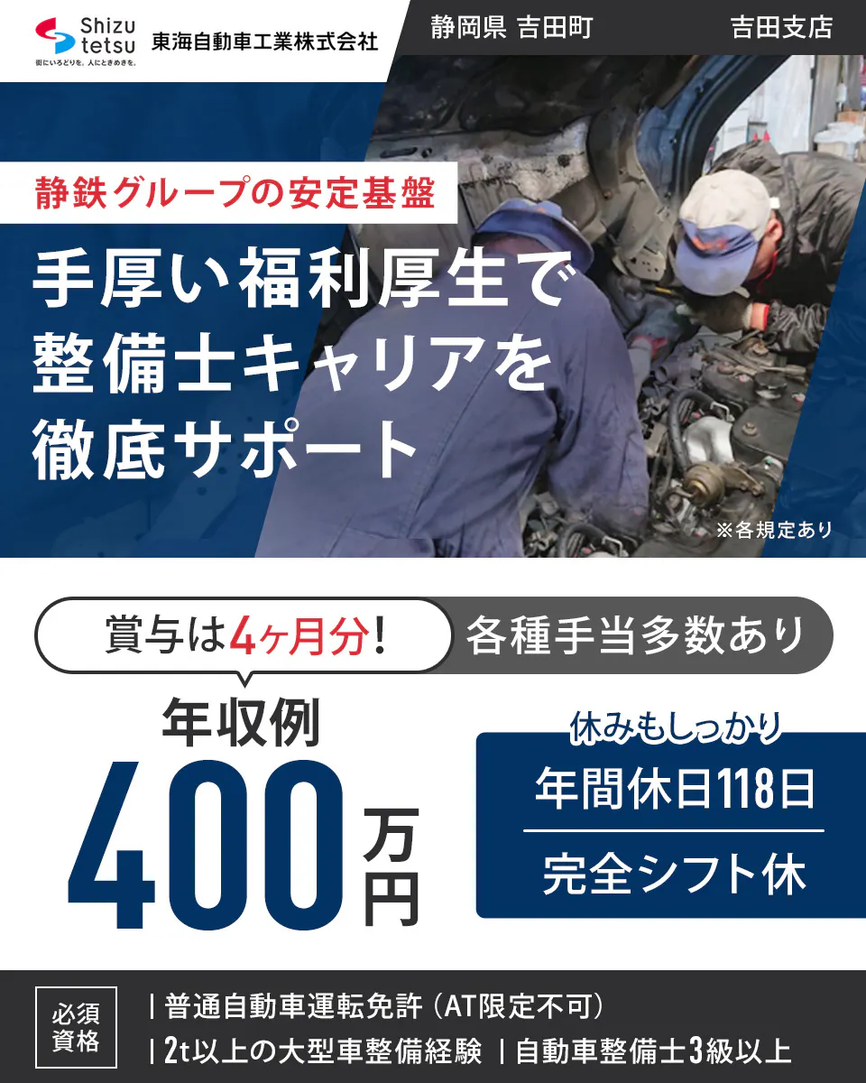 東海自動車工業株式会社 Shizutetsu 東海自動車工業株式会社 静岡県 吉田町 吉田支店 静鉄グループの安定基盤 手厚い福利厚生で 整備士キャリアを 徹底サポート ※各規定あり 賞与は4ヶ月分！ 各種手当多数あり 年収例 400万円 休みもしっかり 年間休日118日 完全シフト休 必須資格 ｜ 普通自動車運転免許（AT限定不可） ｜ 2t以上の大型車整備経験 ｜ 自動車整備士3級以上