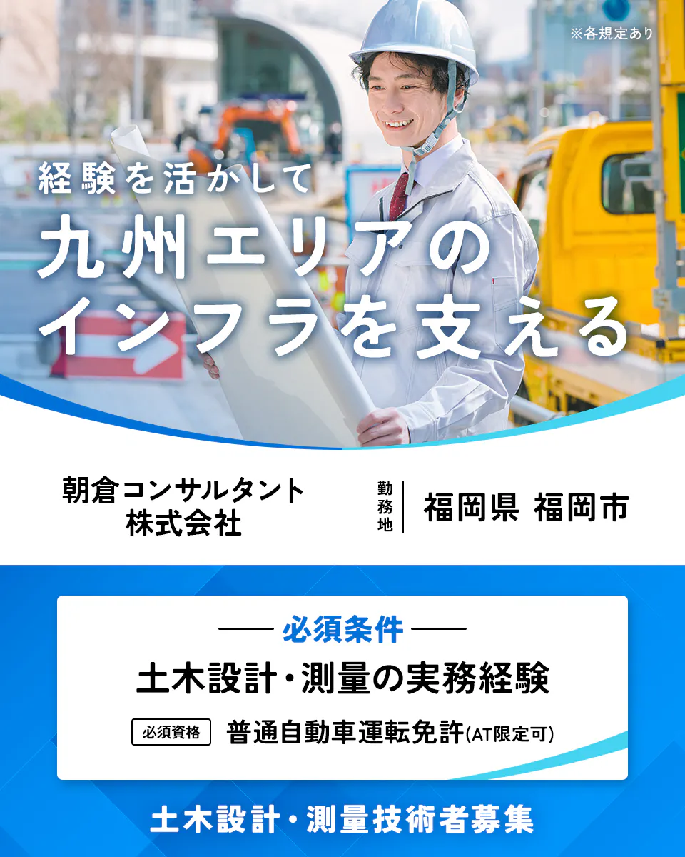 朝倉コンサルタント株式会社　※各規定あり　経験を活かして九州エリアのインフラを支える　朝倉コンサルタント株式会社　勤務地　福岡県　福岡市　必須条件　土木設計・測量の実務経験　必須資格　普通自動車運転免許(AT限定可)　土木設計・測量技術者募集