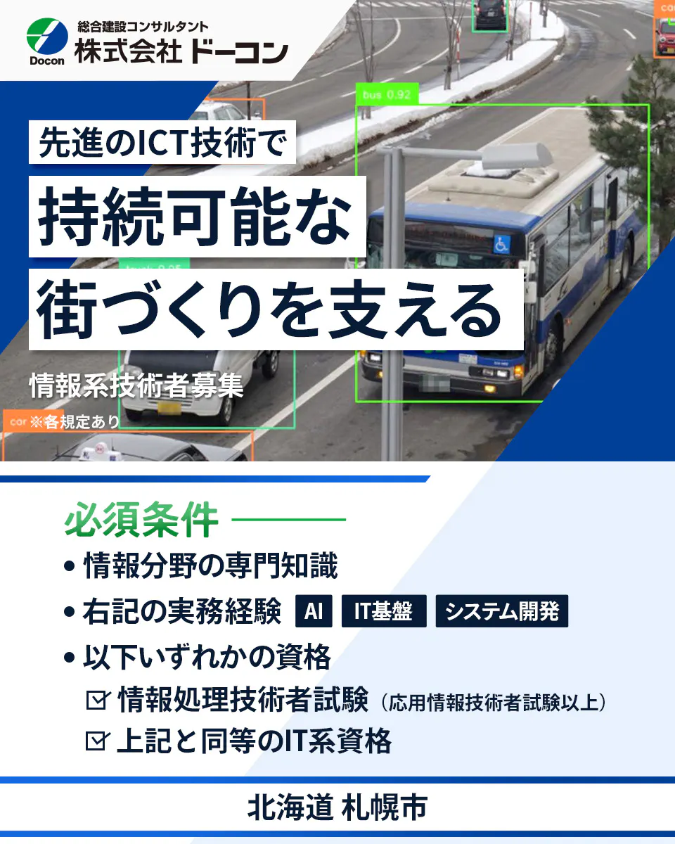 株式会社 ドーコン 総合建設コンサルタント Docon 株式会社ドーコン 先進のICT技術で 持続可能な 街づくりを支える 情報系技術者募集 ※各規定あり 必須条件 情報分野の専門知識 右記の実務経験 AI IT基盤 システム開発 以下いずれかの資格 情報処理技術者試験(応用情報技術者試験以上) 上記と同等のIT系資格 北海道 札幌市
