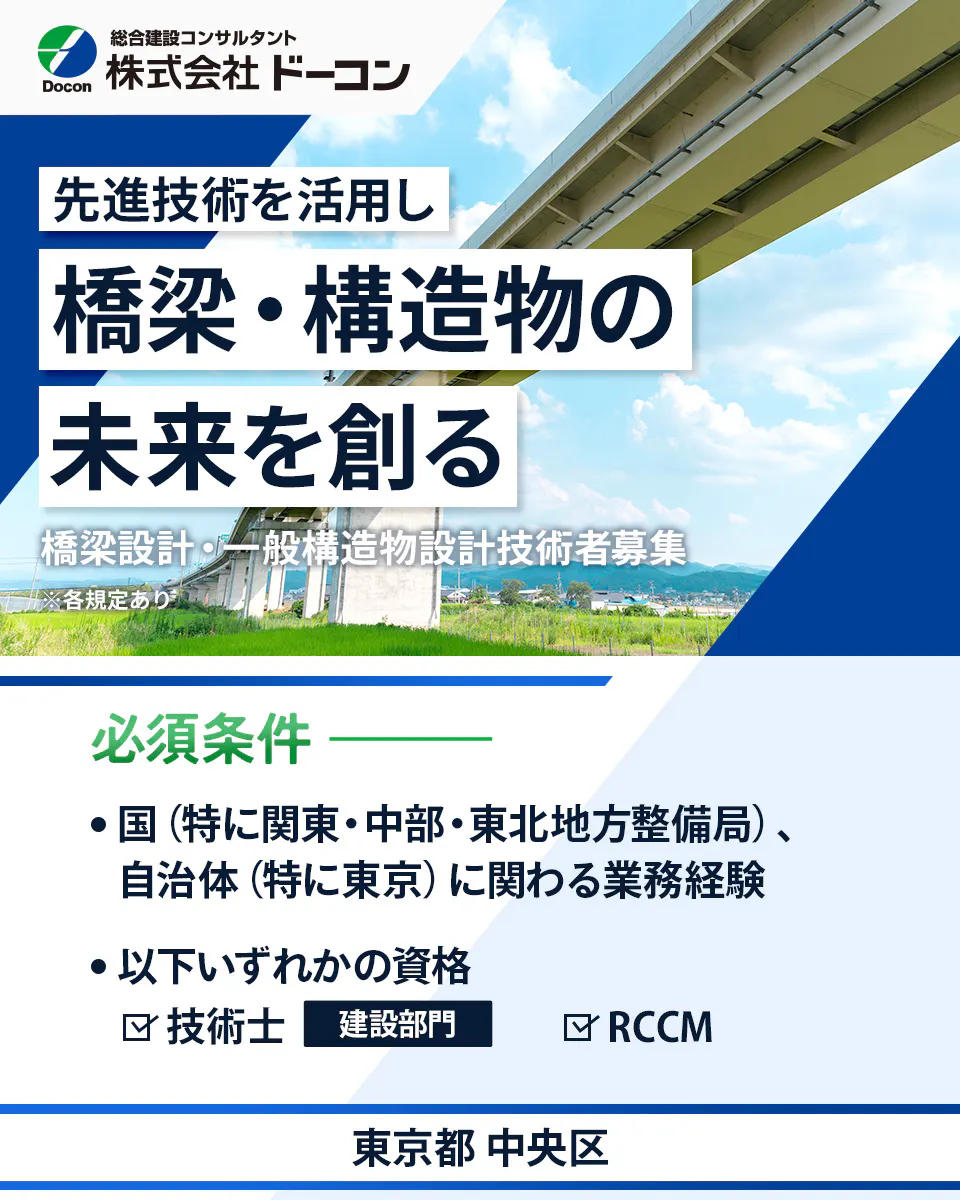 株式会社 ドーコン Docon 総合建設コンサルタント 株式会社 ドーコン 先進技術を活用し 橋梁・構造物の 未来を創る 橋梁設計・一般構造物設計技術者募集 ※各規定あり 必須条件 国(特に関東・中部・東北地方整備局)、自治体(特に東京)に関わる業務経験 以下いずれかの資格 技術士 建設部門 RCCM 東京都 中央区
