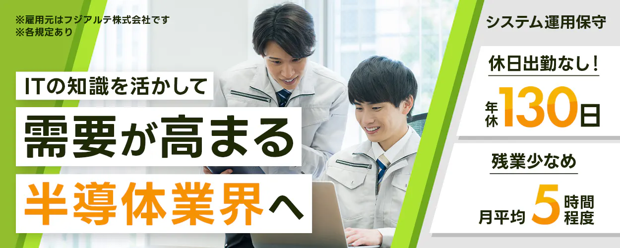 フジアルテ エンジニア部門 ※雇用元はフジアルテ株式会社です ※各規定あり ITの知識を活かして 需要が高まる 半導体業界へ システム運用保守 休日出勤なし！ 年休130日 残業少なめ 月平均5時間程度