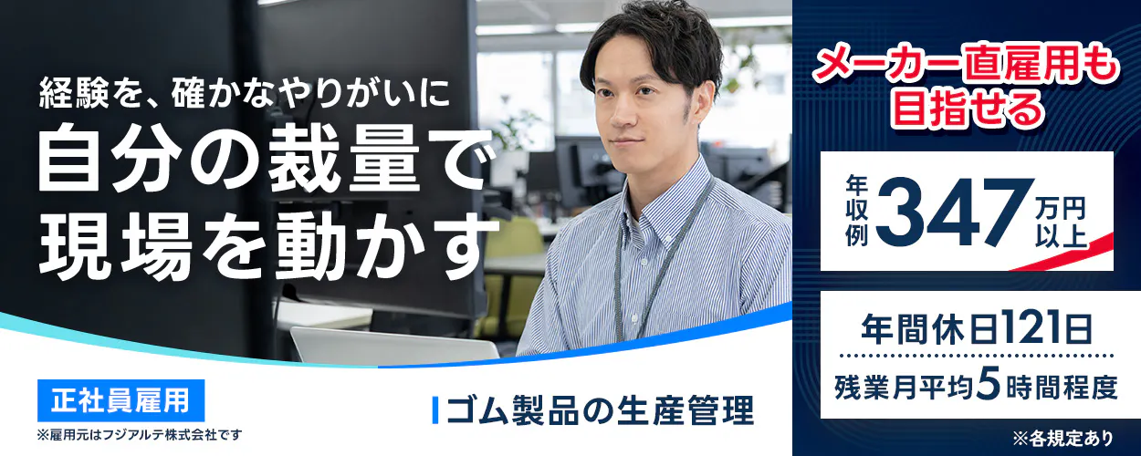 フジアルテ エンジニア部門 経験を、確かなやりがいに 自分の裁量で 現場を動かす 正社員雇用 ※雇用元はフジアルテ株式会社です ゴム製品の生産管理 メーカー直雇用も 目指せる 年収例 347 万円以上 年間休日121日 残業月平均5時間程度 ※各規定あり