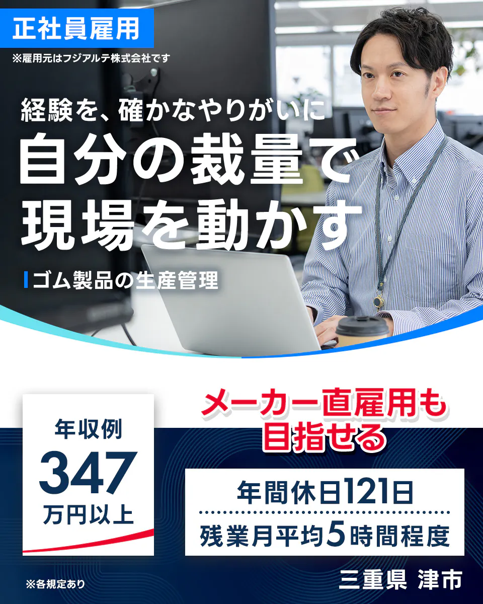 フジアルテ エンジニア部門 正社員雇用 ※雇用元はフジアルテ株式会社です 経験を、確かなやりがいに 自分の裁量で 現場を動かす ゴム製品の生産管理 年収例 347 万円以上 メーカー直雇用も 目指せる 年間休日121日 残業月平均5時間程度 ※各規定あり 三重県 津市