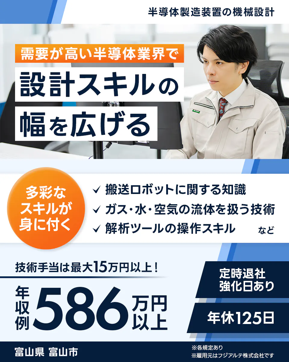 フジアルテ エンジニア部門 半導体製造装置の機械設計 需要が高い半導体業界で 設計スキルの 幅を広げる 多彩な スキルが 身に付く 搬送ロボットに関する知識 ガス・水・空気の流体を扱う技術 解析ツールの操作スキル など 技術手当は最大15万円以上！ 定時退社 強化日あり 年収例 586 万円以上 年休125日 富山県 富山市 ※各規定あり ※雇用元はフジアルテ株式会社です