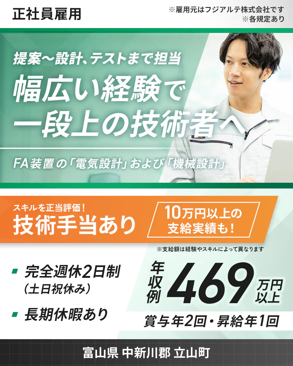 フジアルテ エンジニア部門 正社員雇用 ※雇用元はフジアルテ株式会社です ※各規定あり 提案~設計、テストまで担当 幅広い経験で 一段上の技術者へ FA装置の「電気設計」および「機械設計」 スキルを正当評価! 技術手当あり 10万円以上の 支給実績も! ※支給額は経験やスキルによって異なります 完全週休2日制 (土日祝休み) 長期休暇あり 年収例 469 万円以上 賞与年2回・昇給年1回 富山県 中新川郡 立山町