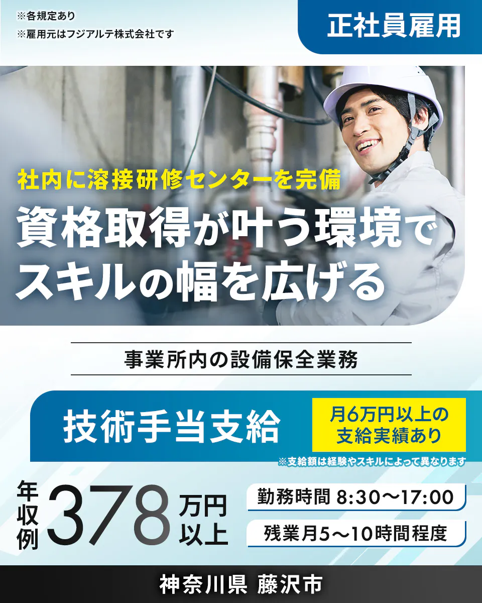 フジアルテ エンジニア部門　※各規定あり ※雇用元はフジアルテ株式会社です 正社員雇用 社内に溶接研修センターを完備 資格取得が叶う環境で スキルの幅を広げる 事業所内の設備保全業務 技術手当支給 月6万円以上の支給実績あり ※支給額は経験やスキルによって異なります 年収例 378 万円以上 勤務時間 8:30〜17:00 残業月5〜10時間程度 神奈川県 藤沢市