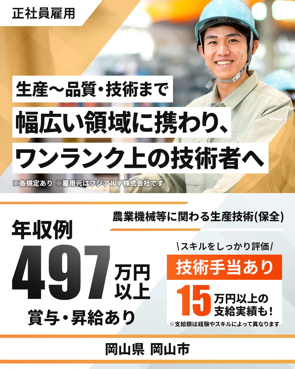 フジアルテ エンジニア部門 正社員雇用 生産〜品質・技術まで 幅広い領域に携わり、 ワンランク上の技術者へ ※各規定あり ※雇用元はフジアルテ株式会社です 農業機械等に関わる生産技術(保全) 年収例 497 万円以上 賞与・昇給あり スキルをしっかり評価 技術手当あり 15 万円以上の支給実績も! ※支給額は経験やスキルによって異なります 岡山県 岡山市