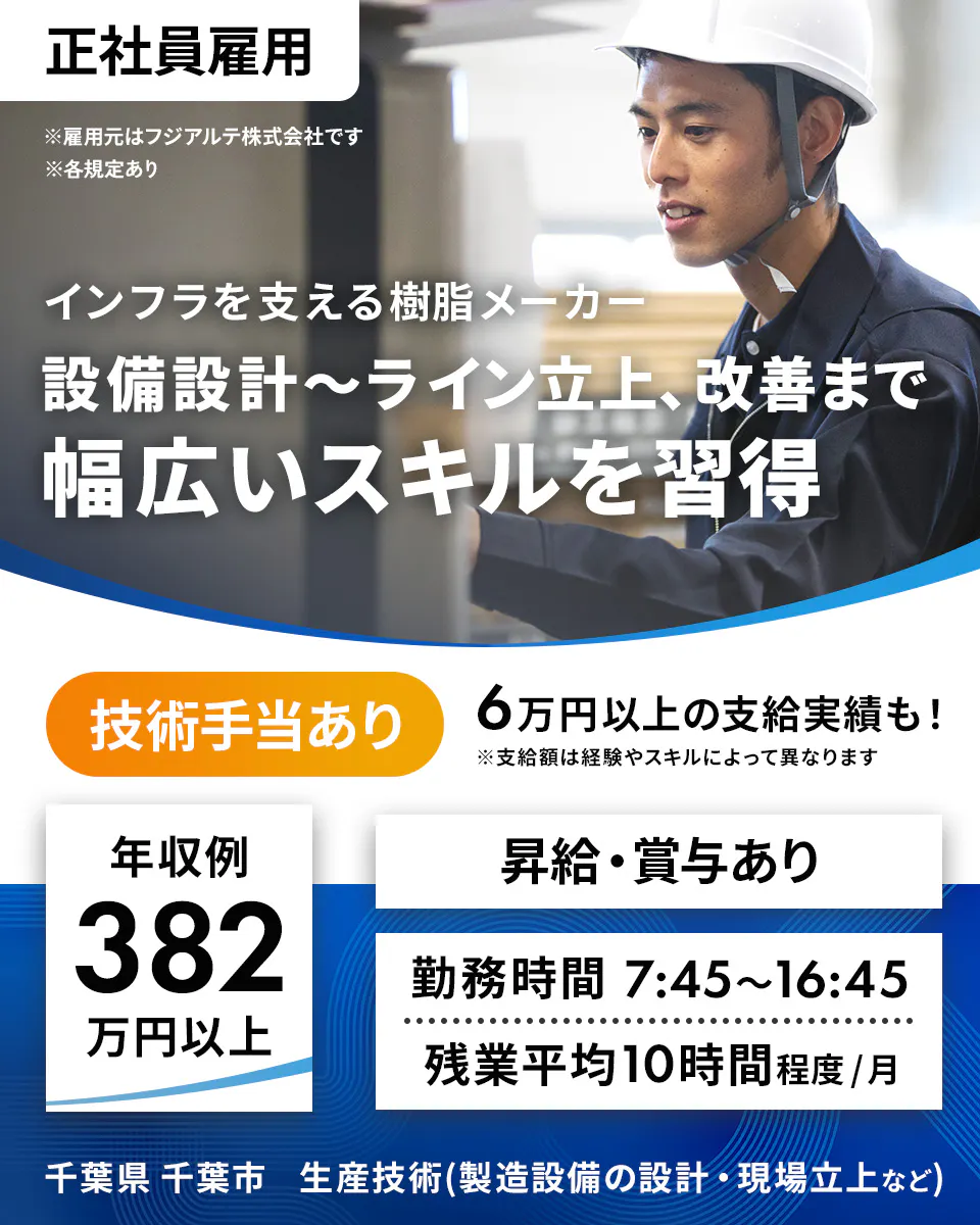 フジアルテ エンジニア部門　正社員雇用 ※雇用元はフジアルテ株式会社です ※各規定あり インフラを支える樹脂メーカー 設備設計〜ライン立上、改善まで 幅広いスキルを習得 技術手当あり 6万円以上の支給実績も！ ※支給額は経験やスキルによって異なります 年収例 382 万円以上 昇給・賞与あり 勤務時間 7:45〜16:45 残業平均10時間程度/月 千葉県 千葉市 生産技術(製造設備の設計・現場立上など)