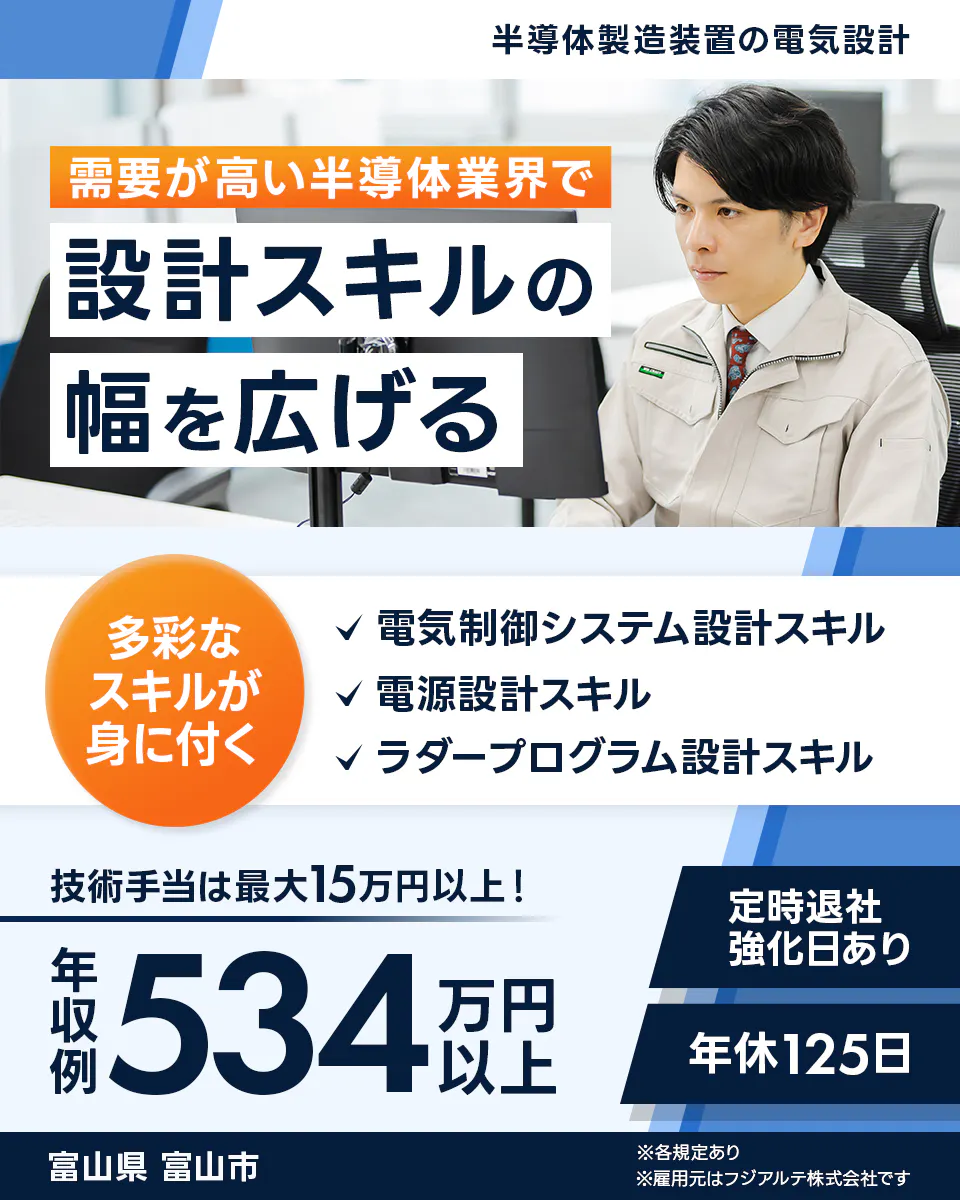 フジアルテ エンジニア部門 半導体製造装置の電気設計 需要が高い半導体業界で 設計スキルの 幅を広げる 多彩な スキルが 身に付く 電気制御システム設計スキル 電源設計スキル ラダープログラム設計スキル 技術手当は最大15万円以上! 定時退社 強化日あり 年収例 534 万円以上 年休125日 富山県 富山市 ※各規定あり ※雇用元はフジアルテ株式会社です